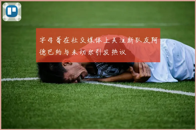 字母哥在社交媒体上关注新队友阿德巴约与米切尔引发热议