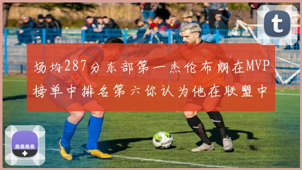 场均287分东部第一杰伦布朗在MVP榜单中排名第六你认为他在联盟中应排第几