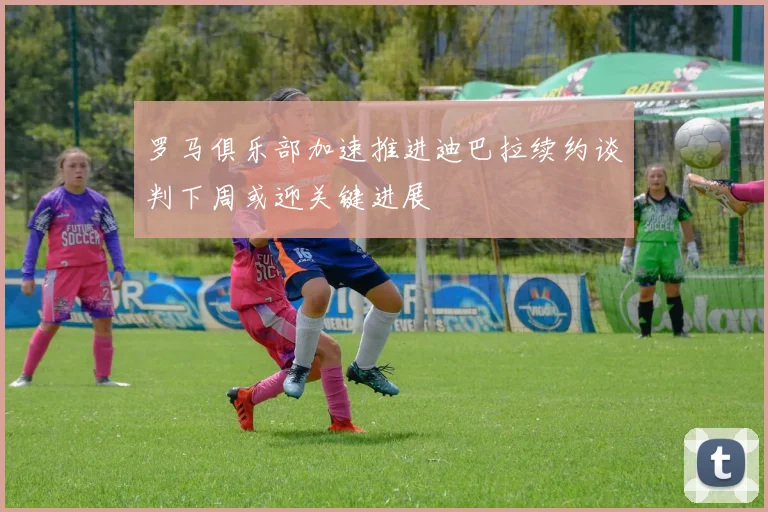 罗马俱乐部加速推进迪巴拉续约谈判下周或迎关键进展