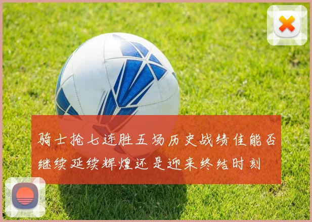 骑士抢七连胜五场历史战绩佳能否继续延续辉煌还是迎来终结时刻