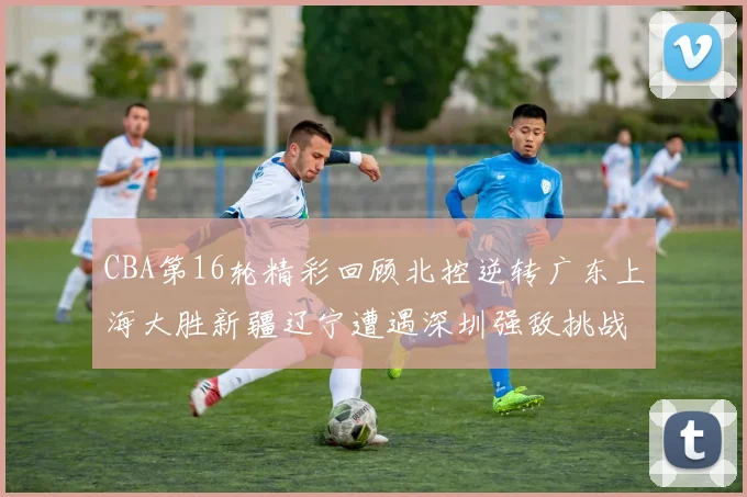 CBA第16轮精彩回顾北控逆转广东上海大胜新疆辽宁遭遇深圳强敌挑战
