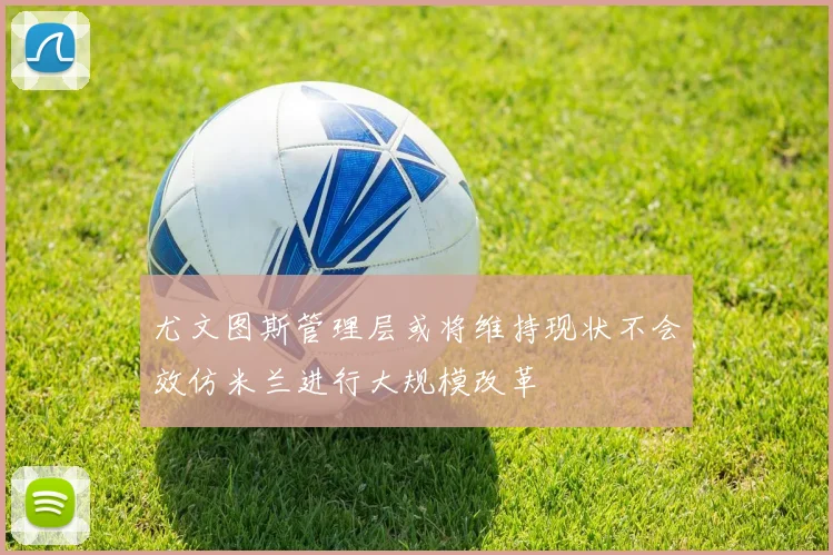 尤文图斯管理层或将维持现状不会效仿米兰进行大规模改革
