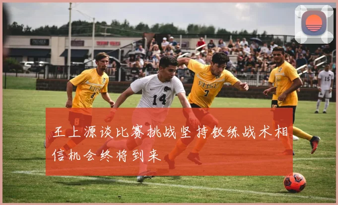 王上源谈比赛挑战坚持教练战术相信机会终将到来