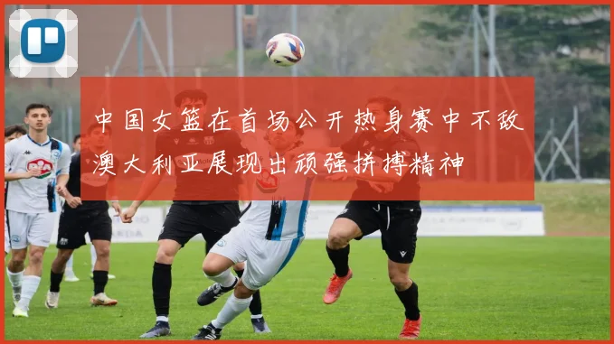 中国女篮在首场公开热身赛中不敌澳大利亚展现出顽强拼搏精神