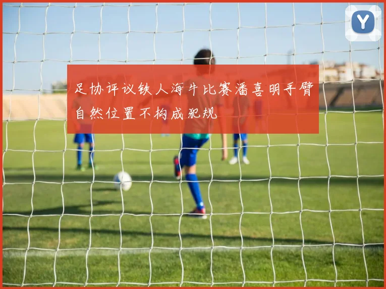 足协评议铁人海牛比赛潘喜明手臂自然位置不构成犯规