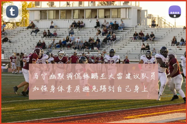 马宁幽默调侃韩鹏王大雷建议队员加强身体素质避免踢到自己身上