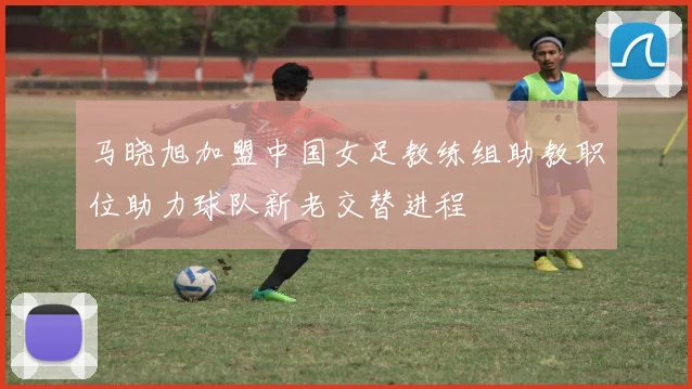 马晓旭加盟中国女足教练组助教职位助力球队新老交替进程