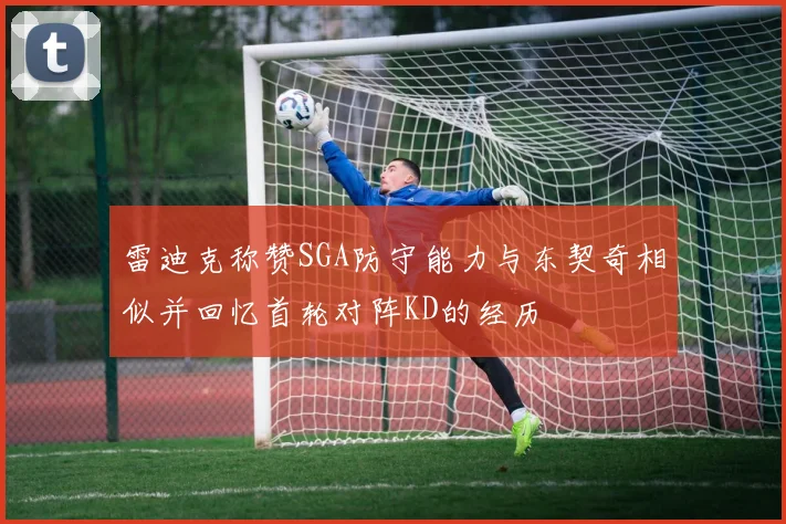 雷迪克称赞SGA防守能力与东契奇相似并回忆首轮对阵KD的经历