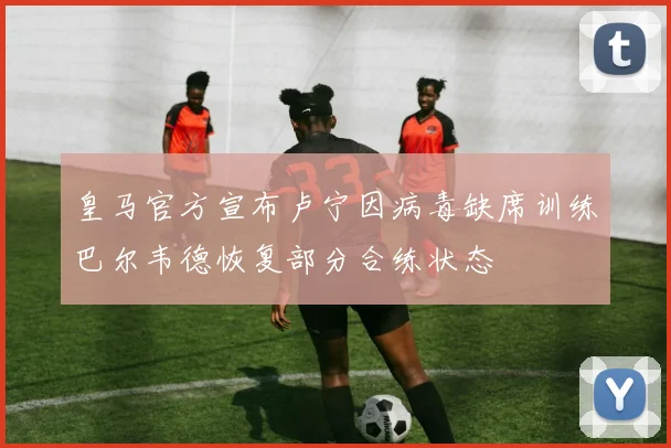 皇马官方宣布卢宁因病毒缺席训练巴尔韦德恢复部分合练状态