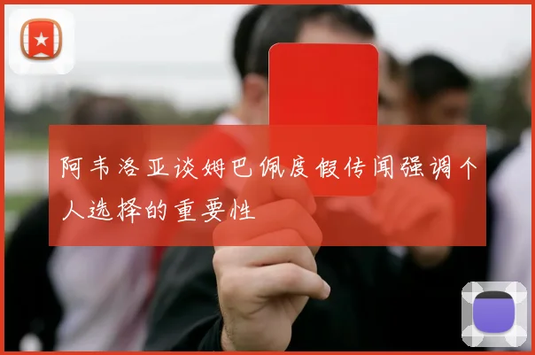 阿韦洛亚谈姆巴佩度假传闻强调个人选择的重要性