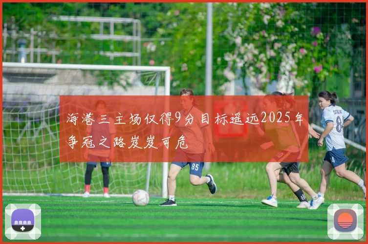 海港三主场仅得9分目标遥远2025年争冠之路岌岌可危