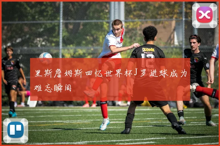 里斯詹姆斯回忆世界杯J罗进球成为难忘瞬间