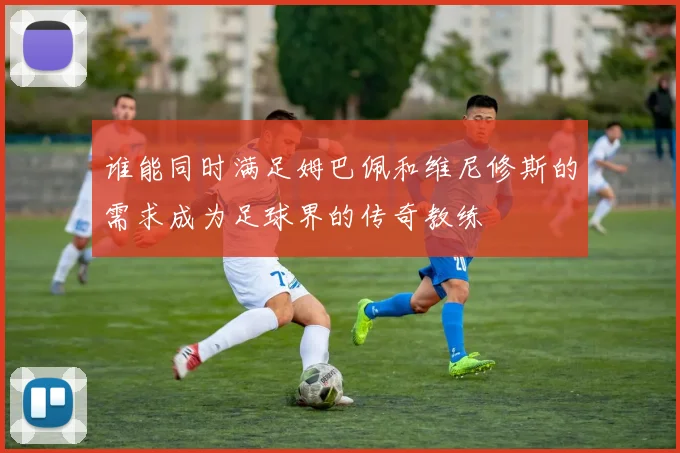 谁能同时满足姆巴佩和维尼修斯的需求成为足球界的传奇教练