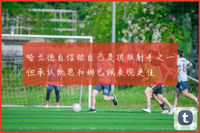 哈兰德自信称自己是顶级射手之一但承认凯恩和姆巴佩表现更佳