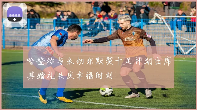 哈登称与米切尔默契十足计划出席其婚礼共庆幸福时刻